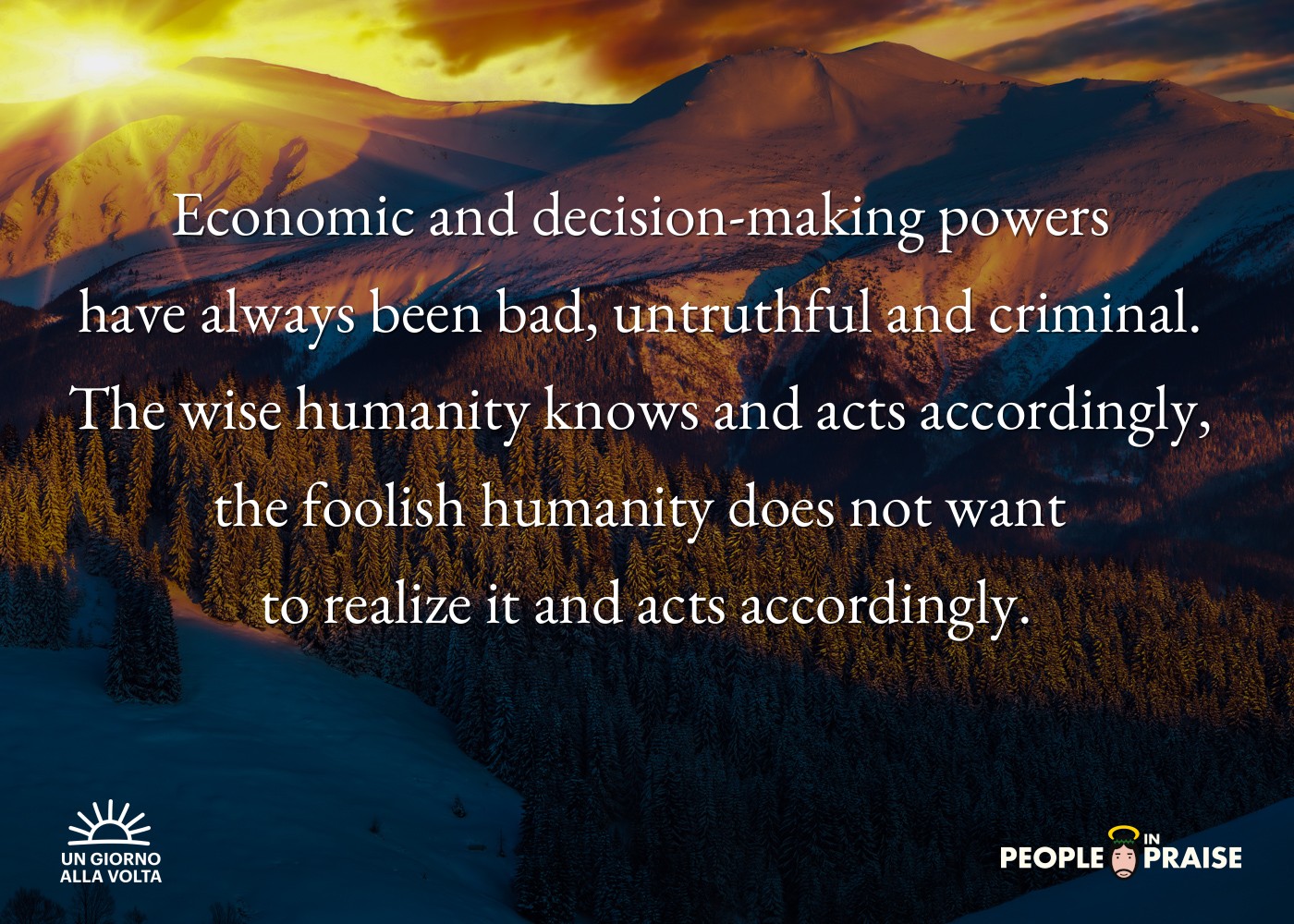 Economic and decision-making powers 
have always been bad, untruthful and criminal. 
The wise humanity knows and acts accordingly, 
the foolish humanity does not want 
to realize it and acts accordingly.
