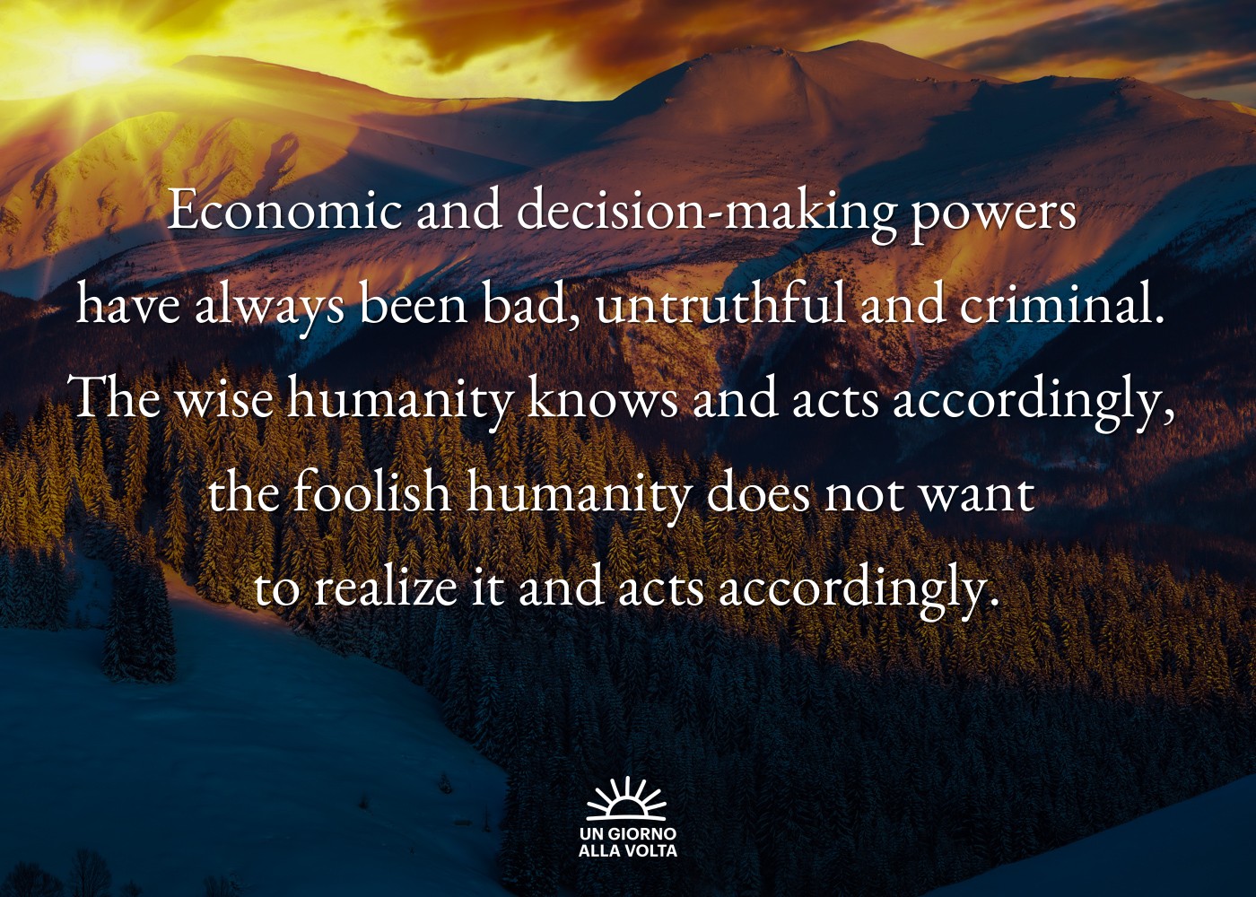 Economic and decision-making powers 
have always been bad, untruthful and criminal. 
The wise humanity knows and acts accordingly, 
the foolish humanity does not want 
to realize it and acts accordingly.
