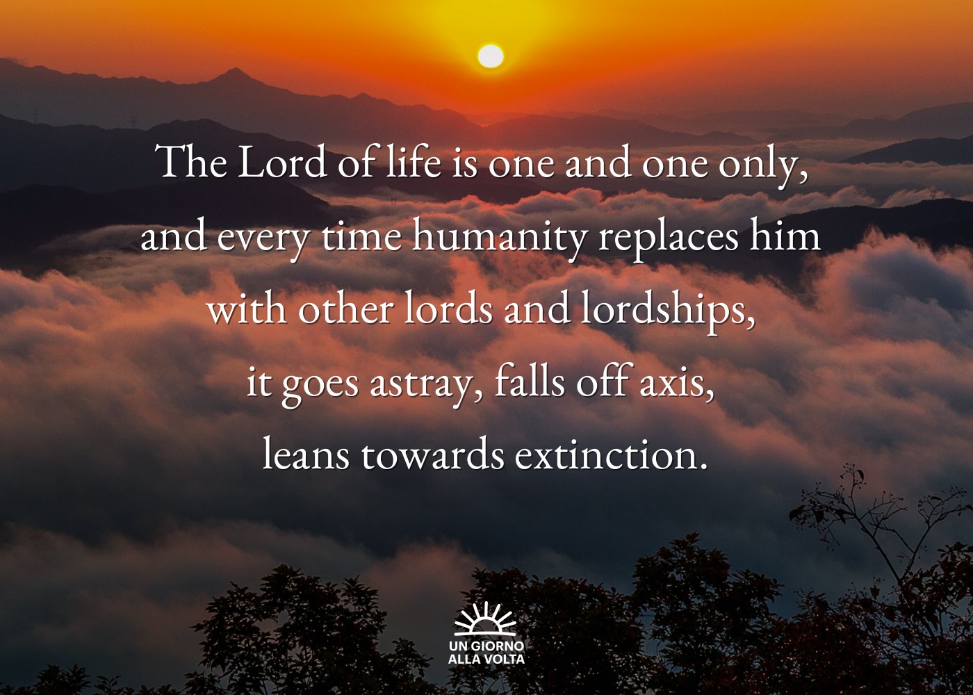 The Lord of life is one and one only, 
and every time humanity replaces him 
with other lords and lordships, 
it goes astray, falls off axis, 
leans towards extinction.
