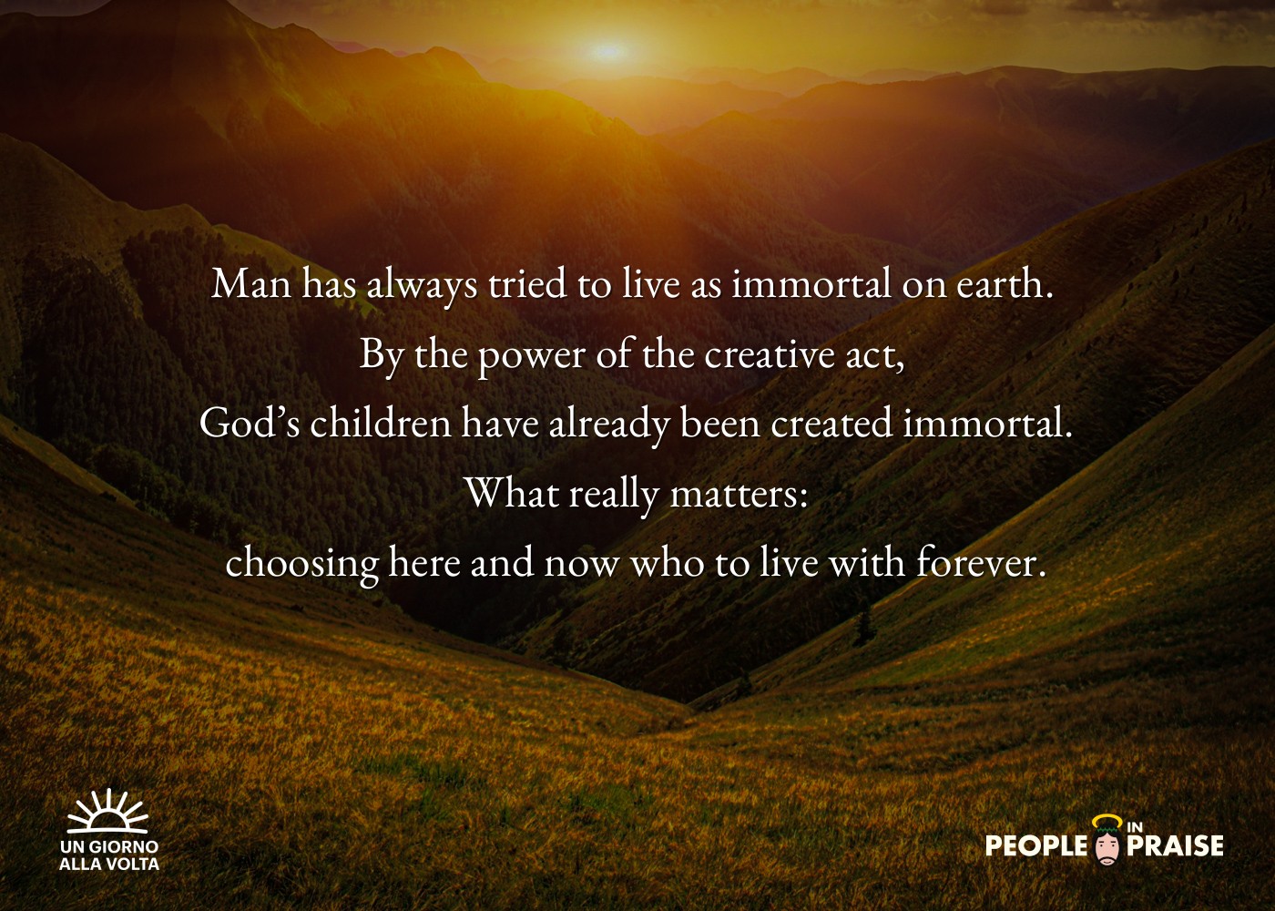 Man has always tried to live as immortal on earth. 
By the power of the creative act, 
God’s children have already been created immortal.
 What really matters: 
choosing here and now who to live with forever.
