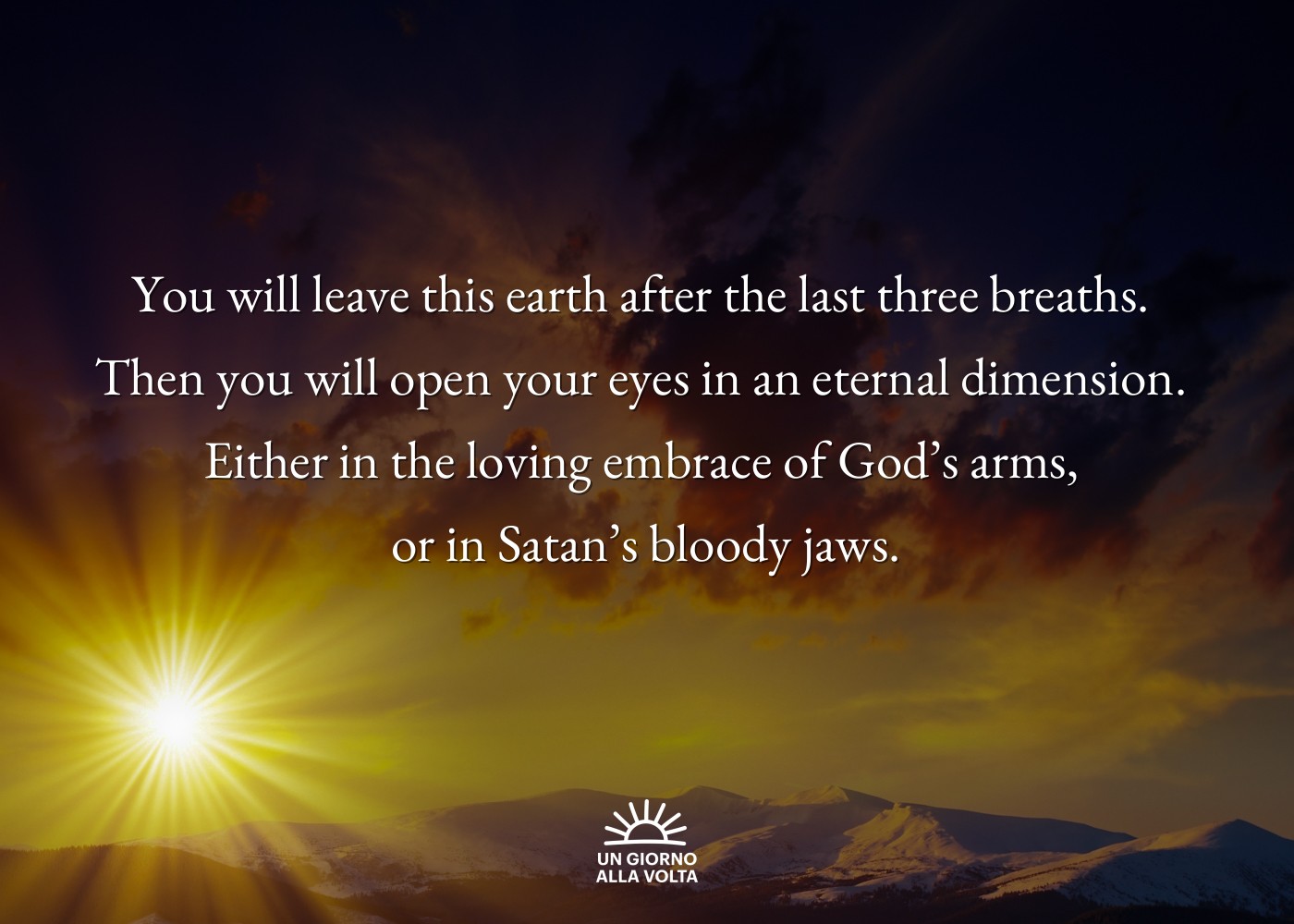 You will leave this earth after the last three breaths. 
Then you will open your eyes in an eternal dimension. 
Either in the loving embrace of God’s arms, 
or in Satan’s bloody jaws.
