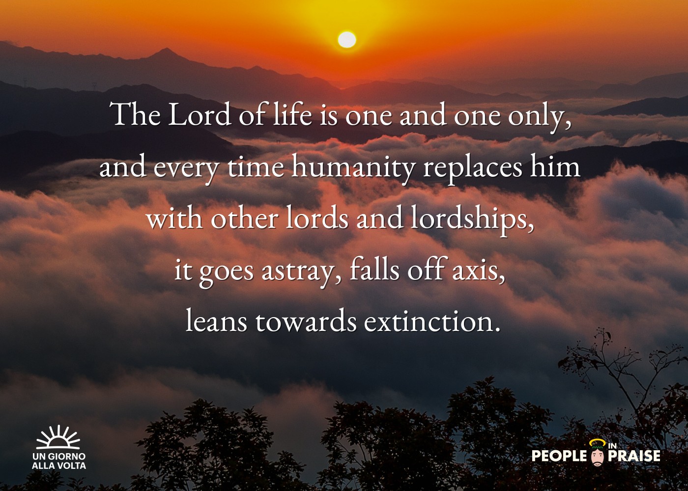 The Lord of life is one and one only, 
and every time humanity replaces him 
with other lords and lordships, 
it goes astray, falls off axis, 
leans towards extinction.
