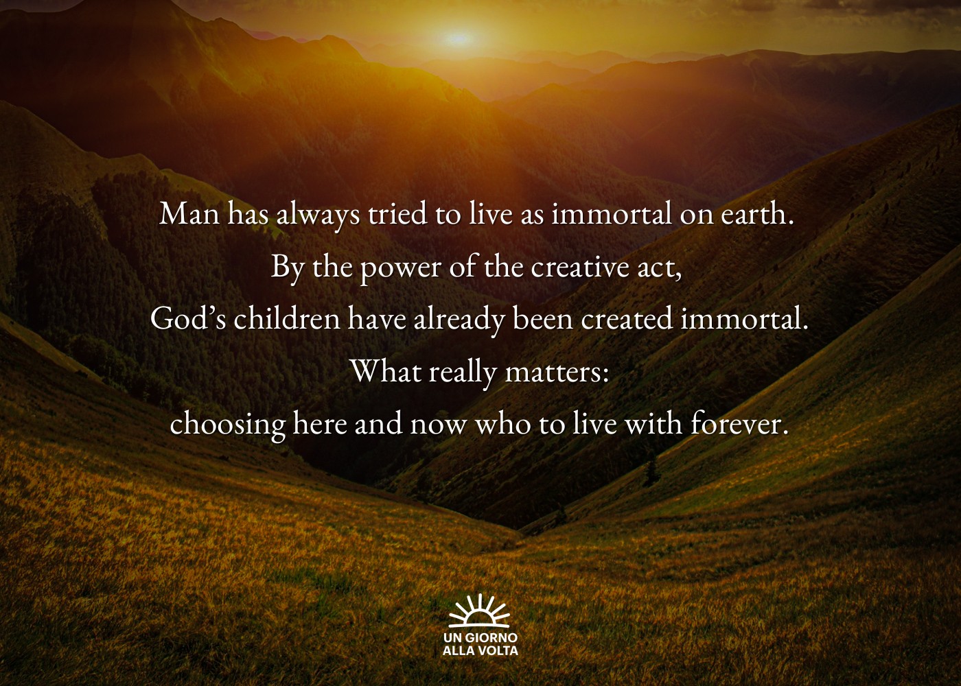 Man has always tried to live as immortal on earth. 
By the power of the creative act, 
God’s children have already been created immortal.
 What really matters: 
choosing here and now who to live with forever.
