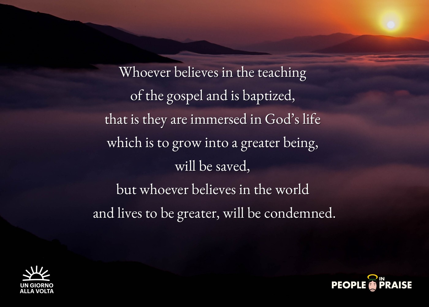 Whoever believes in the teaching 
of the gospel and is baptized, 
that is they are immersed in God’s life 
which is to grow into a greater being, 
will be saved, 
but whoever believes in the world 
and lives to be greater, will be condemned.
