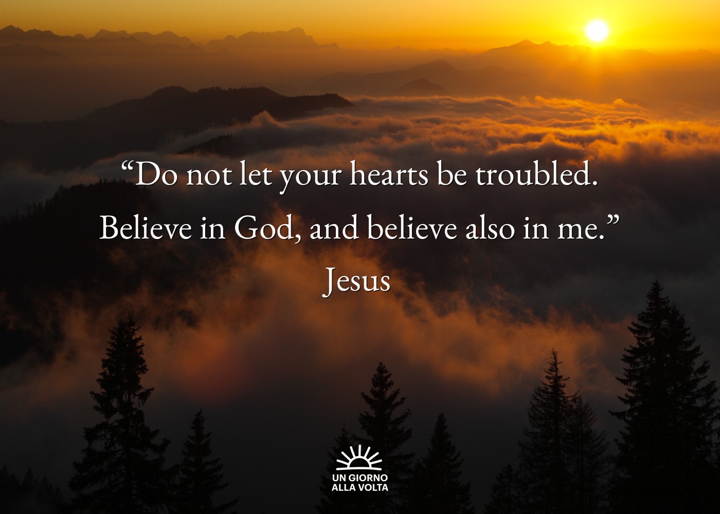 “Do not let your hearts be troubled.
Believe in God, and believe also in me.”
Jesus
