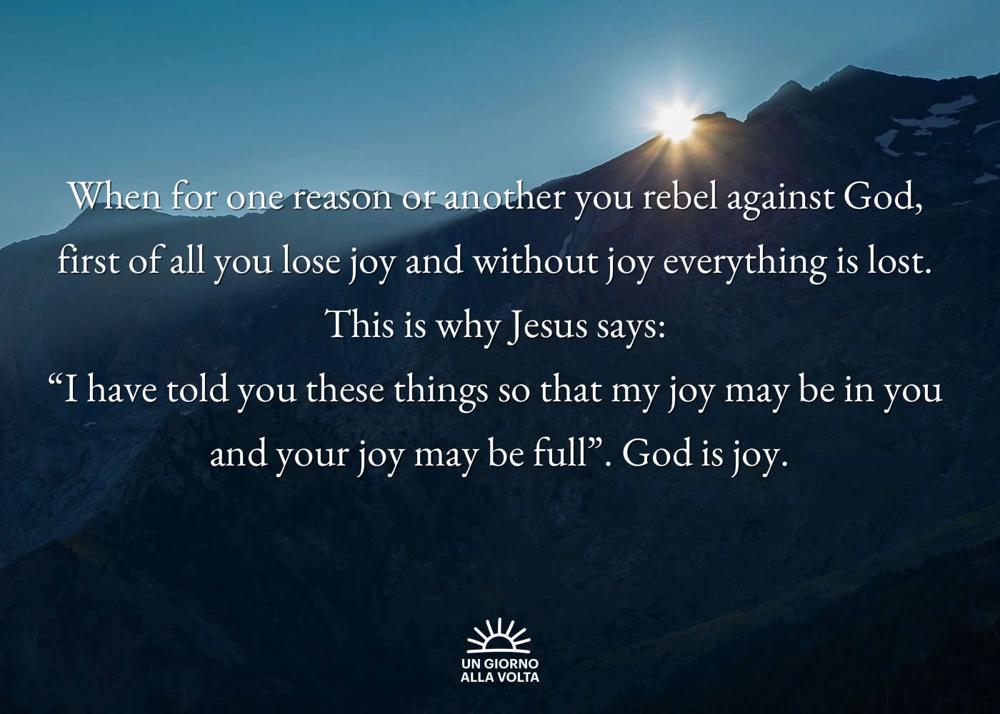 When for one reason or another you rebel against God, 
first of all you lose joy and without joy everything is lost. 
This is why Jesus says: 
“I have told you these things so that my joy may be in you 
and your joy may be full”. God is joy.
