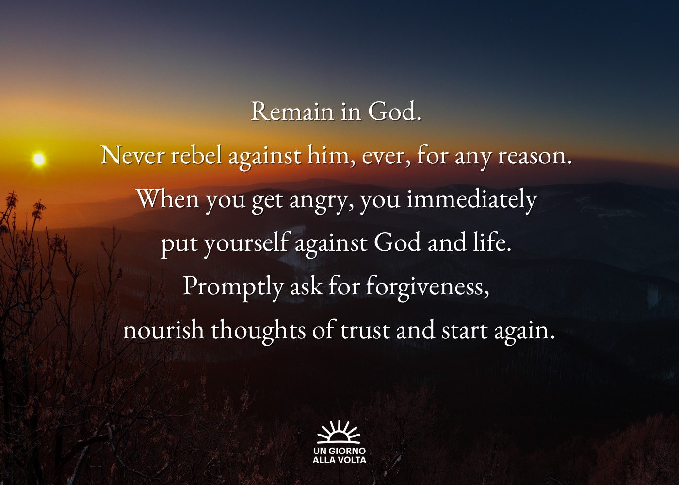 Remain in God. 
Never rebel against him, ever, for any reason. 
When you get angry, you immediately 
put yourself against God and life. 
Promptly ask for forgiveness, 
nourish thoughts of trust and start again.

