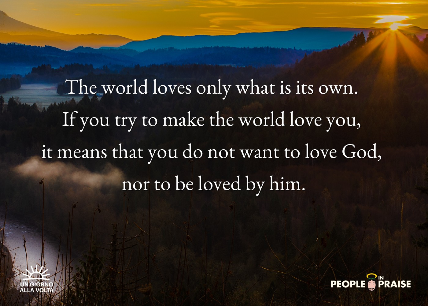 The world loves only what is its own. 
If you try to make the world love you, 
it means that you do not want to love God, 
nor to be loved by him.
