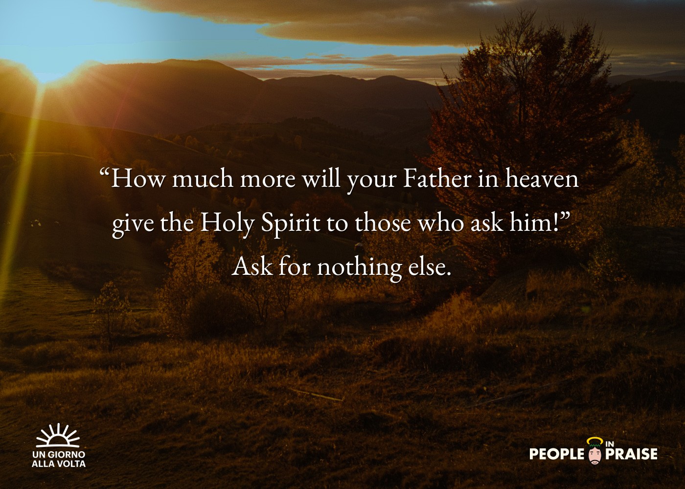 “How much more will your Father in heaven 
give the Holy Spirit to those who ask him!”
Ask for nothing else.
