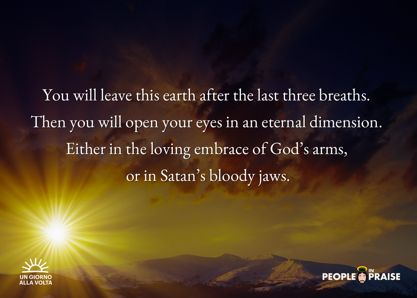 You will leave this earth after the last three breaths. 
Then you will open your eyes in an eternal dimension. 
Either in the loving embrace of God’s arms, 
or in Satan’s bloody jaws.
