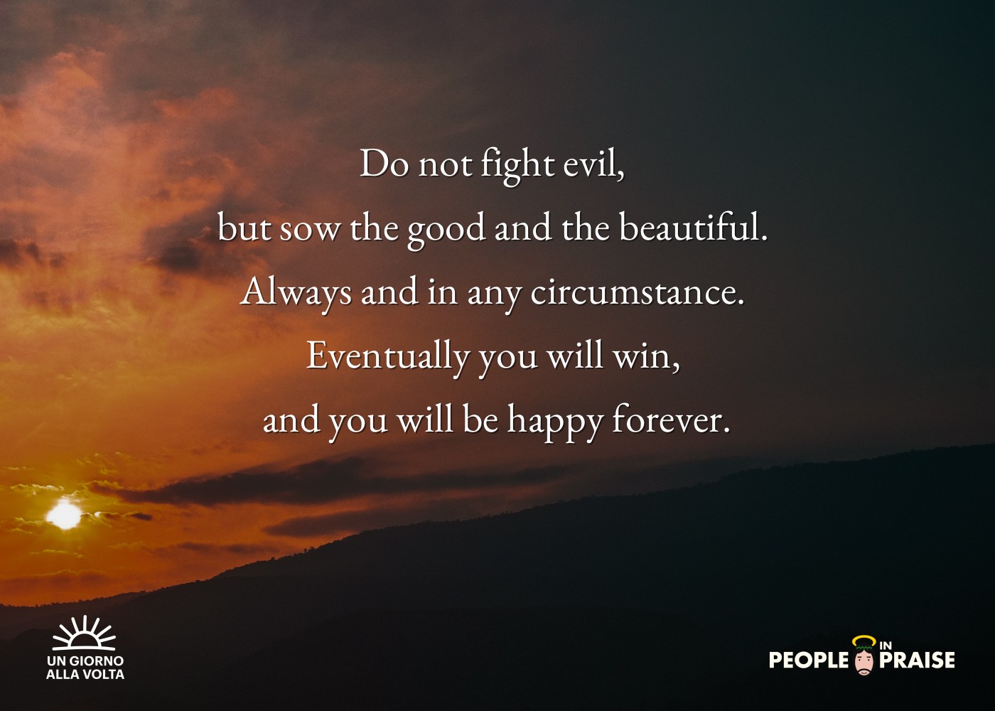 Do not fight evil, 
but sow the good and the beautiful. 
Always and in any circumstance. 
Eventually you will win, 
and you will be happy forever.

