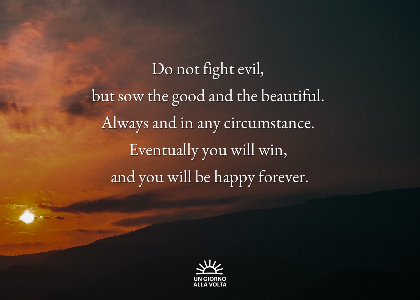 Do not fight evil, 
but sow the good and the beautiful. 
Always and in any circumstance. 
Eventually you will win, 
and you will be happy forever.

